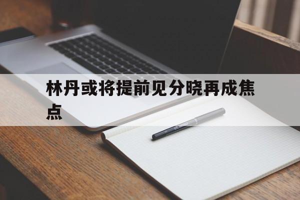 林丹或将提前见分晓再成焦点(羽坛名将林丹主动承认发球失误)